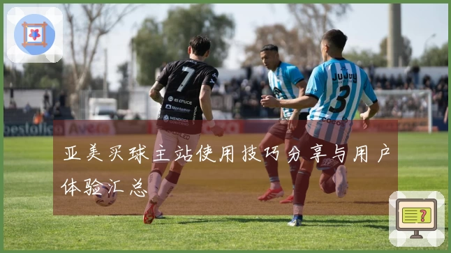 亚美买球主站使用技巧分享与用户体验汇总